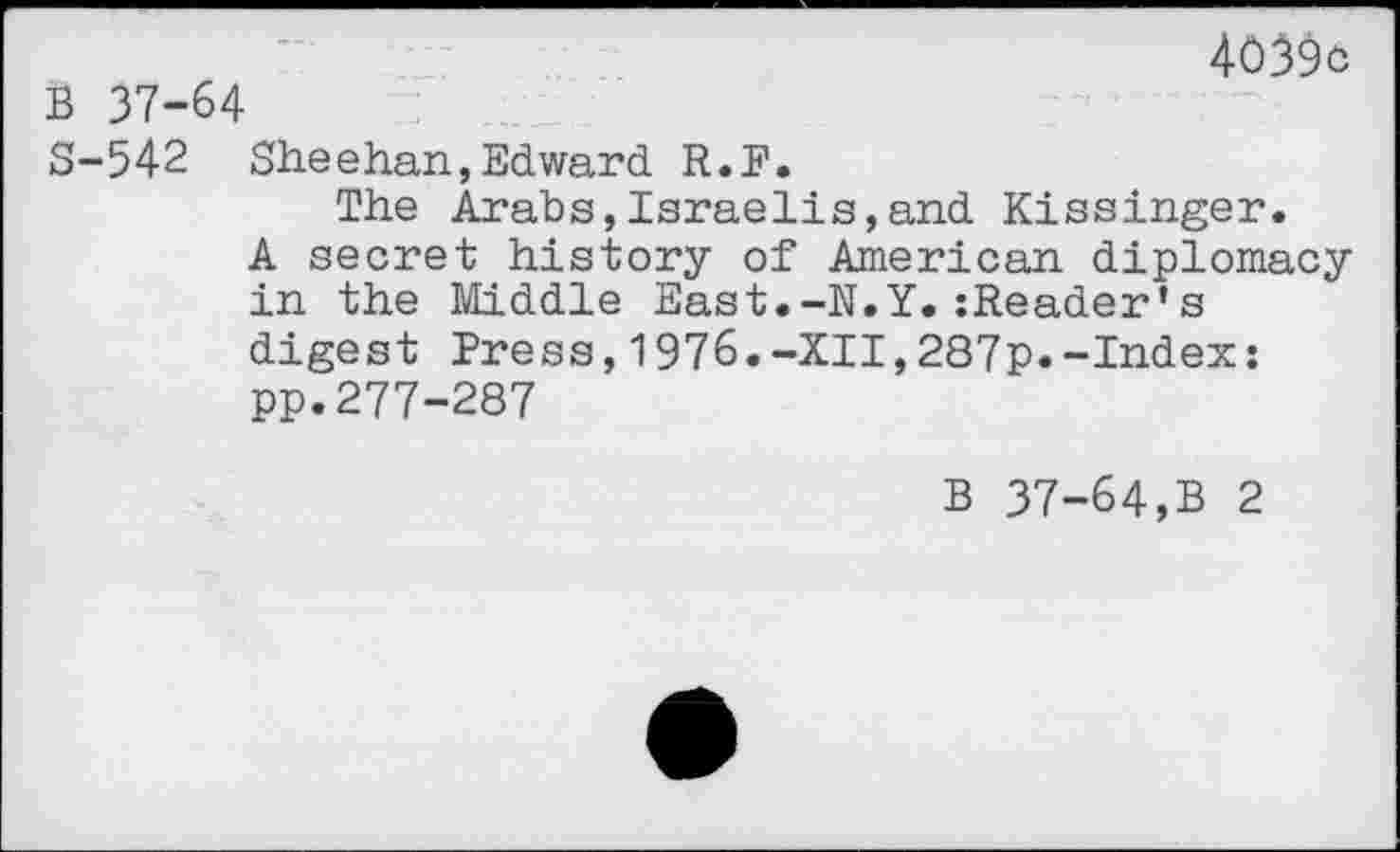 ﻿4039c
B 37-64
S-542 Sheehan,Edward R.P.
The Arabs,Israelis,and Kissinger.
A secret history of American diplomacy in the Middle East.-N.Y.zReader’s digest Press,1976.-XII,287p.-Index: pp.277-287
B 37-64,B 2